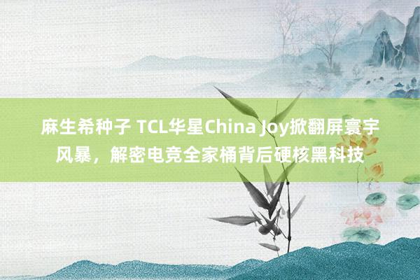 麻生希种子 TCL华星China Joy掀翻屏寰宇风暴，解密电竞全家桶背后硬核黑科技