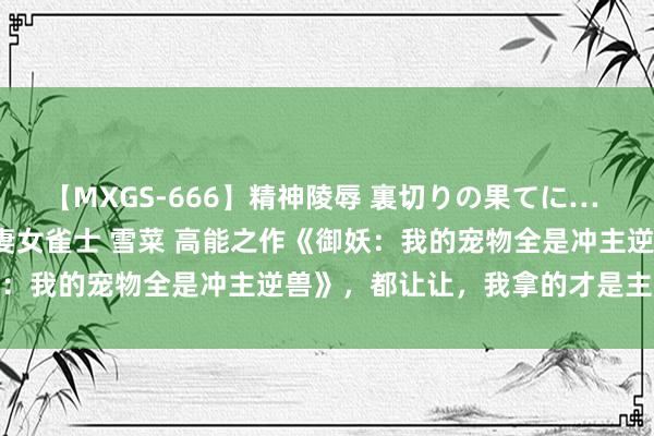 【MXGS-666】精神陵辱 裏切りの果てに… 後編 ～性奴隷契約～ 人妻女雀士 雪菜 高能之作《御妖：我的宠物全是冲主逆兽》，都让让，我拿的才是主角脚本