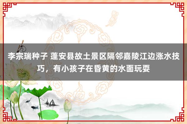 李宗瑞种子 蓬安县故土景区隔邻嘉陵江边涨水技巧，有小孩子在昏黄的水面玩耍