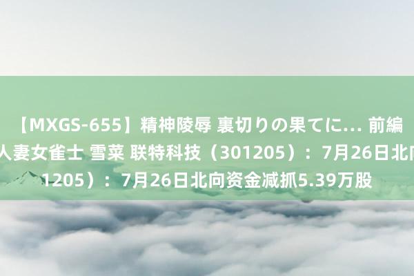 【MXGS-655】精神陵辱 裏切りの果てに… 前編 ～義兄との関係～ 人妻女雀士 雪菜 联特科技（301205）：7月26日北向资金减抓5.39万股