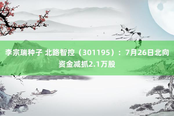 李宗瑞种子 北路智控（301195）：7月26日北向资金减抓2.1万股