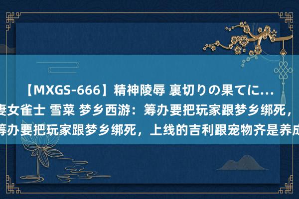 【MXGS-666】精神陵辱 裏切りの果てに… 後編 ～性奴隷契約～ 人妻女雀士 雪菜 梦乡西游：筹办要把玩家跟梦乡绑死，上线的吉利跟宠物齐是养成系