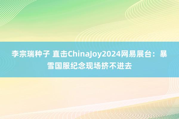 李宗瑞种子 直击ChinaJoy2024网易展台：暴雪国服纪念现场挤不进去