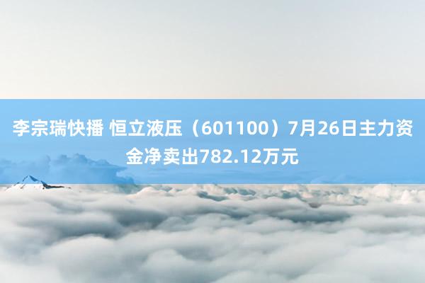 李宗瑞快播 恒立液压（601100）7月26日主力资金净卖出782.12万元