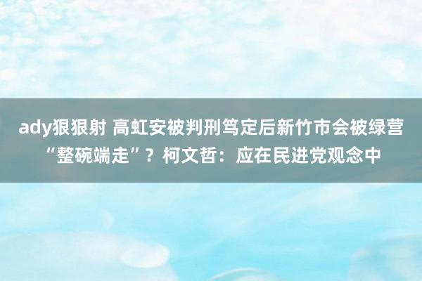 ady狠狠射 高虹安被判刑笃定后新竹市会被绿营“整碗端走”？柯文哲：应在民进党观念中