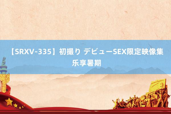 【SRXV-335】初撮り デビューSEX限定映像集 乐享暑期