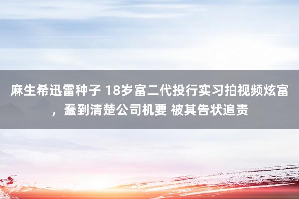 麻生希迅雷种子 18岁富二代投行实习拍视频炫富，蠢到清楚公司机要 被其告状追责