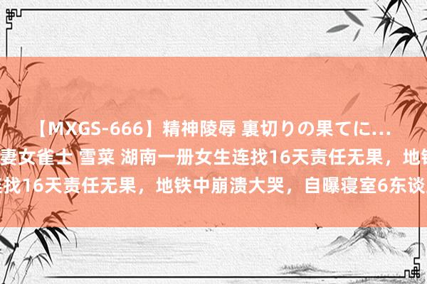 【MXGS-666】精神陵辱 裏切りの果てに… 後編 ～性奴隷契約～ 人妻女雀士 雪菜 湖南一册女生连找16天责任无果，地铁中崩溃大哭，自曝寝室6东谈主无业