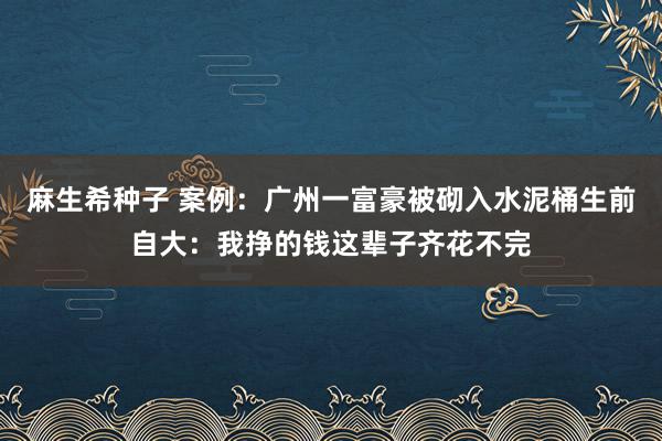 麻生希种子 案例：广州一富豪被砌入水泥桶生前自大：我挣的钱这辈子齐花不完