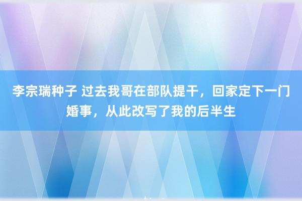 李宗瑞种子 过去我哥在部队提干，回家定下一门婚事，从此改写了我的后半生