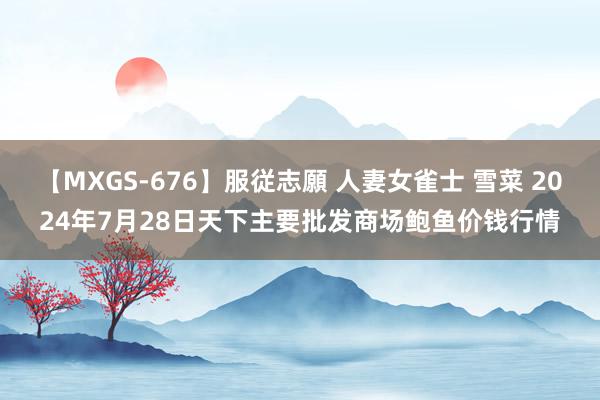 【MXGS-676】服従志願 人妻女雀士 雪菜 2024年7月28日天下主要批发商场鲍鱼价钱行情