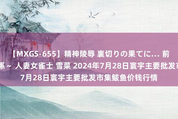 【MXGS-655】精神陵辱 裏切りの果てに… 前編 ～義兄との関係～ 人妻女雀士 雪菜 2024年7月28日寰宇主要批发市集鲅鱼价钱行情