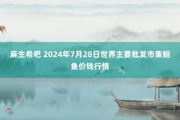 麻生希吧 2024年7月28日世界主要批发市集鮰鱼价钱行情