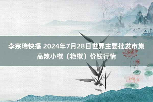 李宗瑞快播 2024年7月28日世界主要批发市集高辣小椒（艳椒）价钱行情