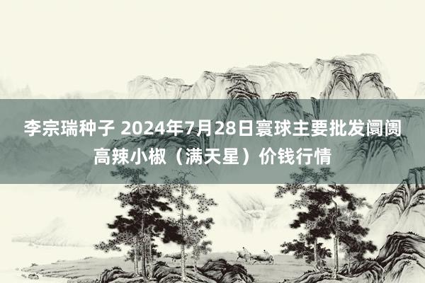 李宗瑞种子 2024年7月28日寰球主要批发阛阓高辣小椒（满天星）价钱行情