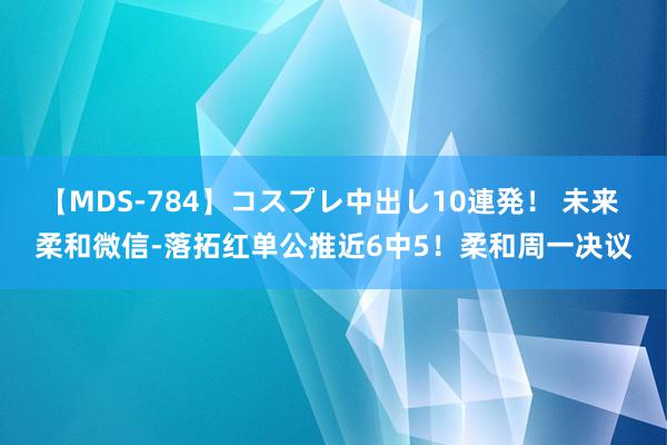 【MDS-784】コスプレ中出し10連発！ 未来 柔和微信-落拓红单公推近6中5！柔和周一决议