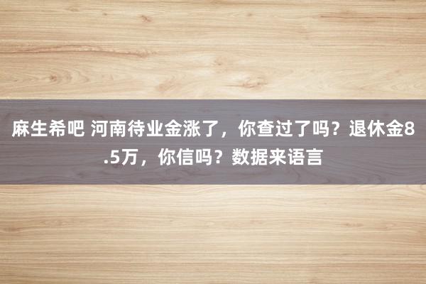 麻生希吧 河南待业金涨了，你查过了吗？退休金8.5万，你信吗？数据来语言