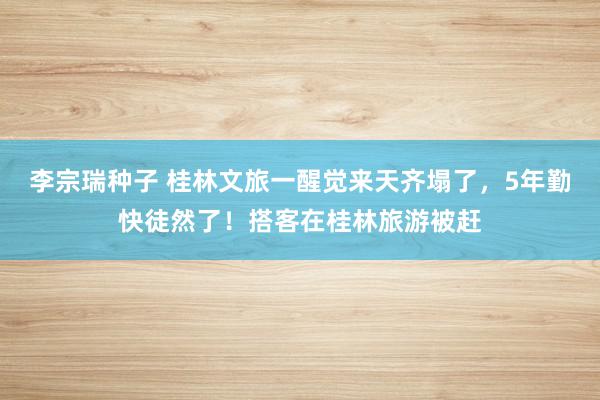 李宗瑞种子 桂林文旅一醒觉来天齐塌了，5年勤快徒然了！搭客在桂林旅游被赶