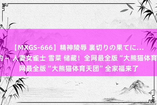 【MXGS-666】精神陵辱 裏切りの果てに… 後編 ～性奴隷契約～ 人妻女雀士 雪菜 储藏！全网最全版“大熊猫体育天团”全家福来了