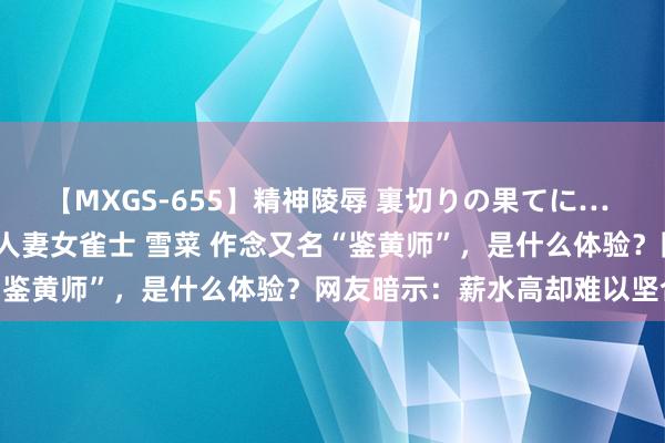 【MXGS-655】精神陵辱 裏切りの果てに… 前編 ～義兄との関係～ 人妻女雀士 雪菜 作念又名“鉴黄师”，是什么体验？网友暗示：薪水高却难以坚合手