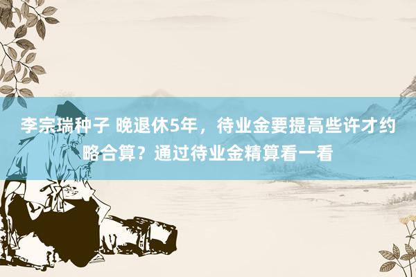 李宗瑞种子 晚退休5年，待业金要提高些许才约略合算？通过待业金精算看一看