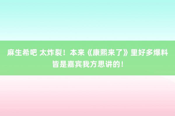 麻生希吧 太炸裂！本来《康熙来了》里好多爆料皆是嘉宾我方思讲的！