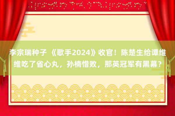 李宗瑞种子 《歌手2024》收官！陈楚生给谭维维吃了省心丸，孙楠惜败，那英冠军有黑幕？