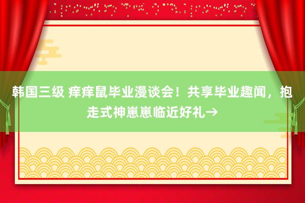 韩国三级 痒痒鼠毕业漫谈会！共享毕业趣闻，抱走式神崽崽临近好礼→