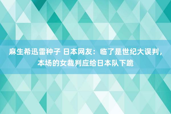 麻生希迅雷种子 日本网友：临了是世纪大误判，本场的女裁判应给日本队下跪