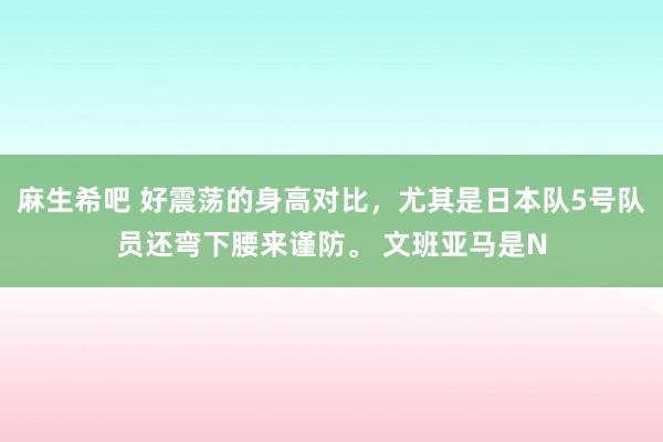 麻生希吧 好震荡的身高对比，尤其是日本队5号队员还弯下腰来谨防。 文班亚马是N