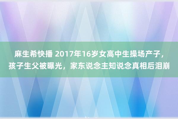 麻生希快播 2017年16岁女高中生操场产子，孩子生父被曝光，家东说念主知说念真相后泪崩