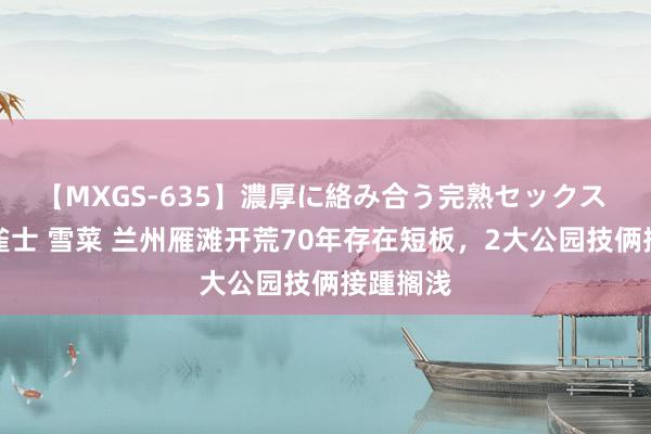 【MXGS-635】濃厚に絡み合う完熟セックス 人妻女雀士 雪菜 兰州雁滩开荒70年存在短板，2大公园技俩接踵搁浅