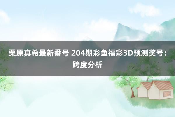 栗原真希最新番号 204期彩鱼福彩3D预测奖号：跨度分析