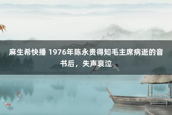 麻生希快播 1976年陈永贵得知毛主席病逝的音书后，失声哀泣