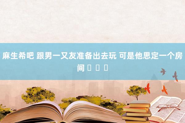 麻生希吧 跟男一又友准备出去玩 可是他思定一个房间 ​​​