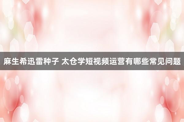 麻生希迅雷种子 太仓学短视频运营有哪些常见问题