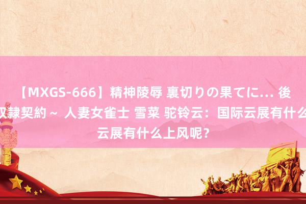 【MXGS-666】精神陵辱 裏切りの果てに… 後編 ～性奴隷契約～ 人妻女雀士 雪菜 驼铃云：国际云展有什么上风呢？