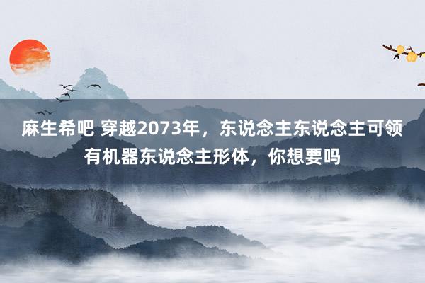 麻生希吧 穿越2073年，东说念主东说念主可领有机器东说念主形体，你想要吗