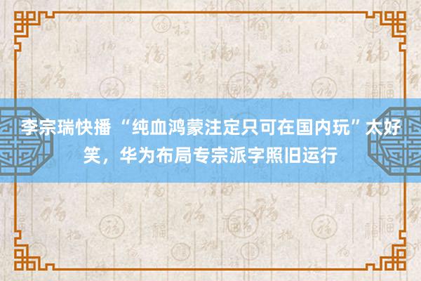 李宗瑞快播 “纯血鸿蒙注定只可在国内玩”太好笑，华为布局专宗派字照旧运行