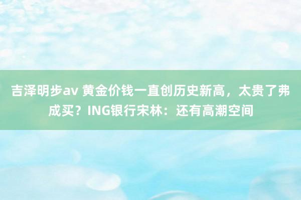 吉泽明步av 黄金价钱一直创历史新高，太贵了弗成买？ING银行宋林：还有高潮空间