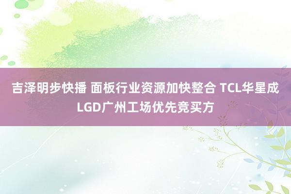 吉泽明步快播 面板行业资源加快整合 TCL华星成LGD广州工场优先竞买方