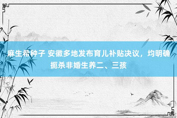 麻生希种子 安徽多地发布育儿补贴决议，均明确扼杀非婚生养二、三孩