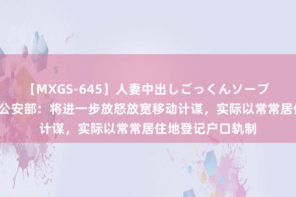 【MXGS-645】人妻中出しごっくんソープ 人妻女雀士 雪菜 公安部：将进一步放怒放宽移动计谋，实际以常常居住地登记户口轨制