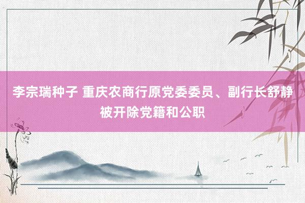 李宗瑞种子 重庆农商行原党委委员、副行长舒静被开除党籍和公职