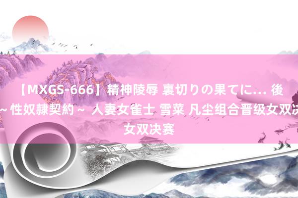 【MXGS-666】精神陵辱 裏切りの果てに… 後編 ～性奴隷契約～ 人妻女雀士 雪菜 凡尘组合晋级女双决赛