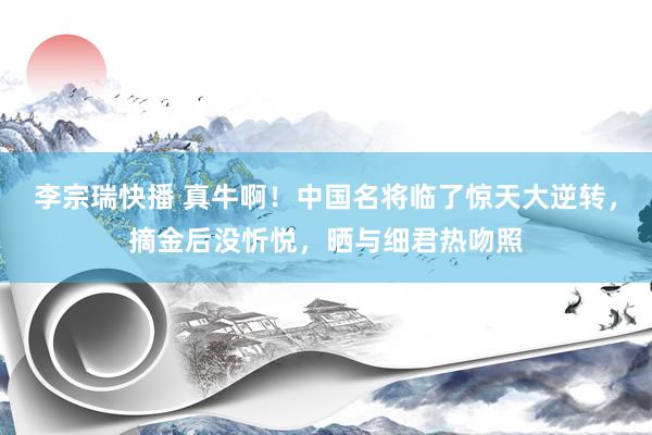 李宗瑞快播 真牛啊！中国名将临了惊天大逆转，摘金后没忻悦，晒与细君热吻照