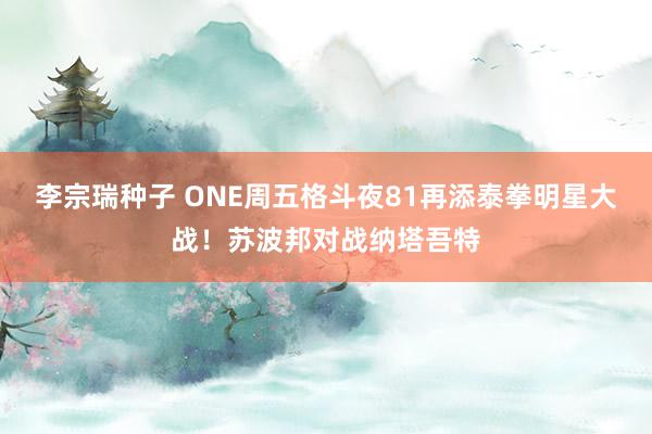 李宗瑞种子 ONE周五格斗夜81再添泰拳明星大战！苏波邦对战纳塔吾特