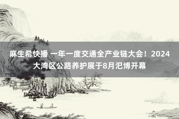 麻生希快播 一年一度交通全产业链大会！2024大湾区公路养护展于8月汜博开幕