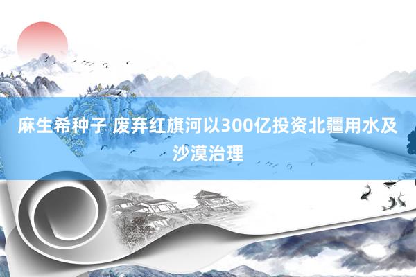 麻生希种子 废弃红旗河以300亿投资北疆用水及沙漠治理