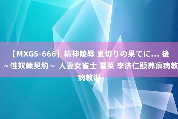 【MXGS-666】精神陵辱 裏切りの果てに… 後編 ～性奴隷契約～ 人妻女雀士 雪菜 李济仁颐养痹病教训